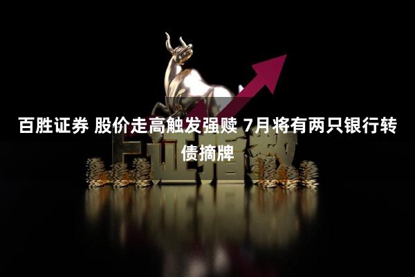 百胜证券 股价走高触发强赎 7月将有两只银行转债摘牌