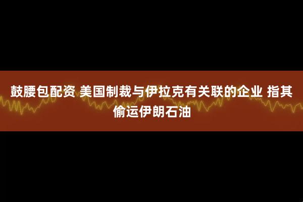 鼓腰包配资 美国制裁与伊拉克有关联的企业 指其偷运伊朗石油