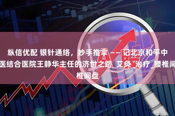 纵信优配 银针通络，妙手推拿 —— 记北京和平中西医结合医院王静华主任的济世之路_艾灸_治疗_腰椎间盘