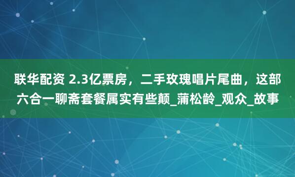 联华配资 2.3亿票房，二手玫瑰唱片尾曲，这部六合一聊斋套餐属实有些颠_蒲松龄_观众_故事