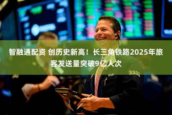 智融通配资 创历史新高！长三角铁路2025年旅客发送量突破9亿人次
