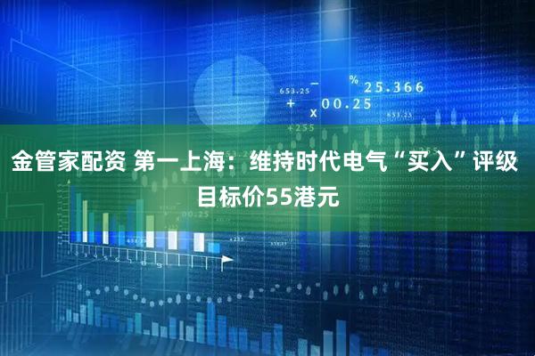 金管家配资 第一上海：维持时代电气“买入”评级 目标价55港元