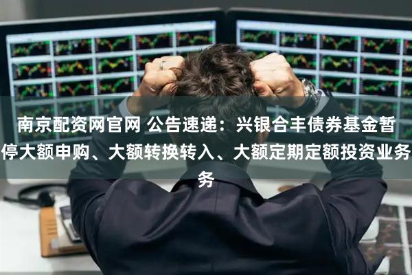 南京配资网官网 公告速递：兴银合丰债券基金暂停大额申购、大额转换转入、大额定期定额投资业务