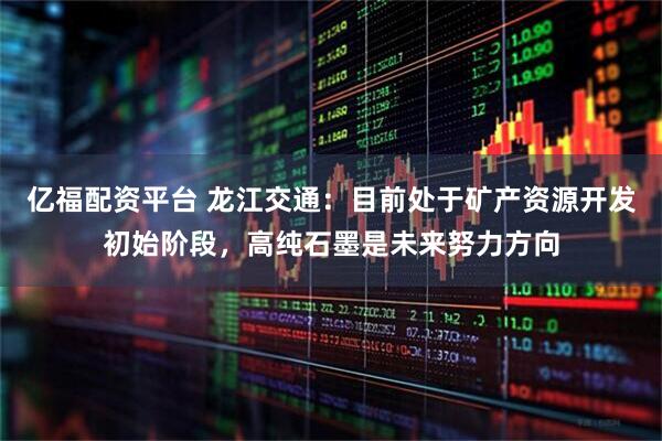 亿福配资平台 龙江交通：目前处于矿产资源开发初始阶段，高纯石墨是未来努力方向