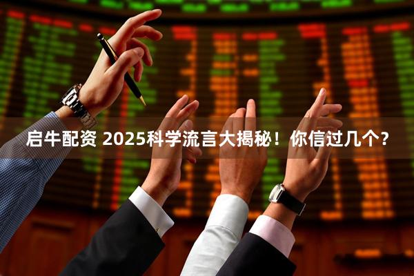 启牛配资 2025科学流言大揭秘！你信过几个？