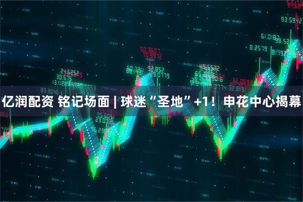 亿润配资 铭记场面 | 球迷“圣地”+1！申花中心揭幕