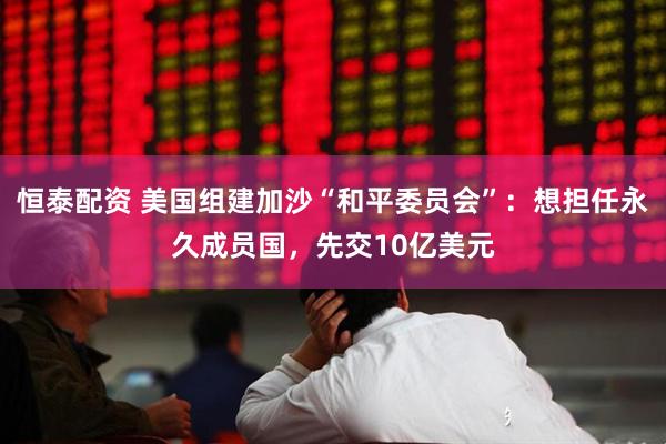 恒泰配资 美国组建加沙“和平委员会”：想担任永久成员国，先交10亿美元