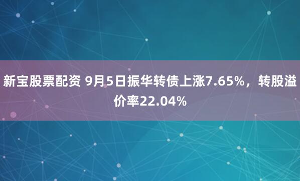 新宝股票配资 9月5日振华转债上涨7.65%，转股溢价率22.04%