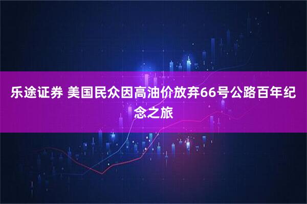 乐途证券 美国民众因高油价放弃66号公路百年纪念之旅